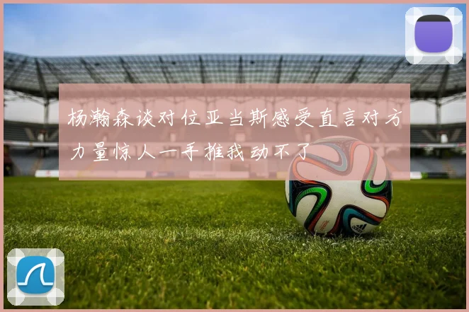 杨瀚森谈对位亚当斯感受直言对方力量惊人一手推我动不了