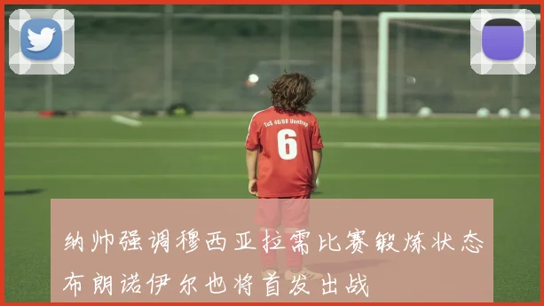 纳帅强调穆西亚拉需比赛锻炼状态布朗诺伊尔也将首发出战