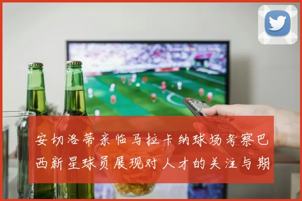安切洛蒂亲临马拉卡纳球场考察巴西新星球员展现对人才的关注与期待