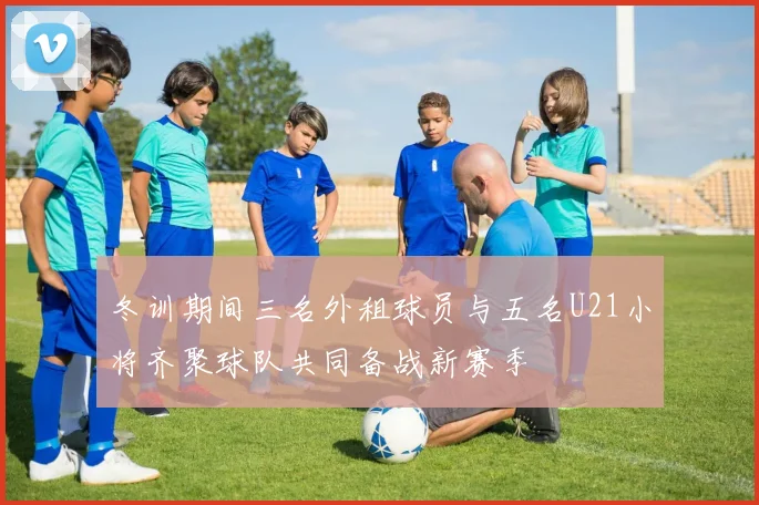 冬训期间三名外租球员与五名U21小将齐聚球队共同备战新赛季