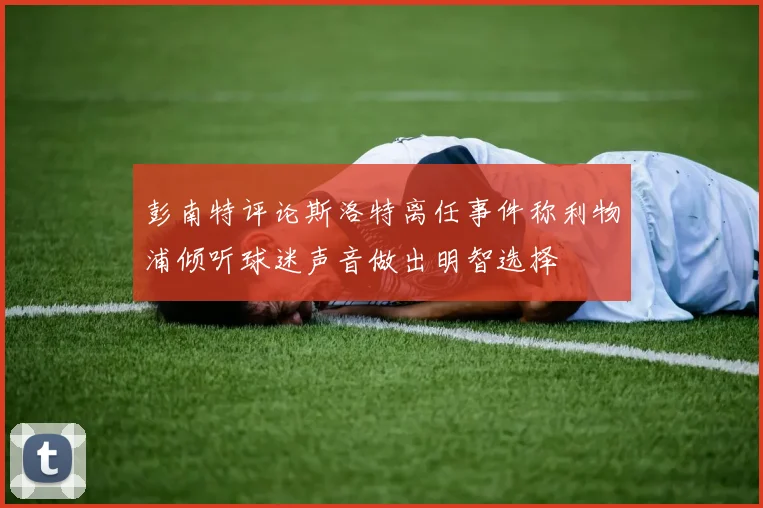 彭南特评论斯洛特离任事件称利物浦倾听球迷声音做出明智选择