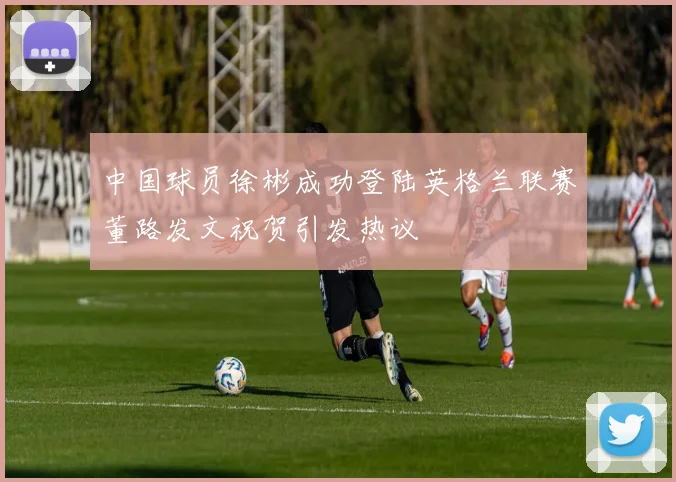 中国球员徐彬成功登陆英格兰联赛董路发文祝贺引发热议