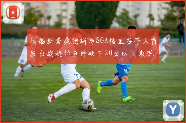 快船新秀桑德斯与SGA格里芬等人首发出战超35分钟砍下20分以上表现亮眼