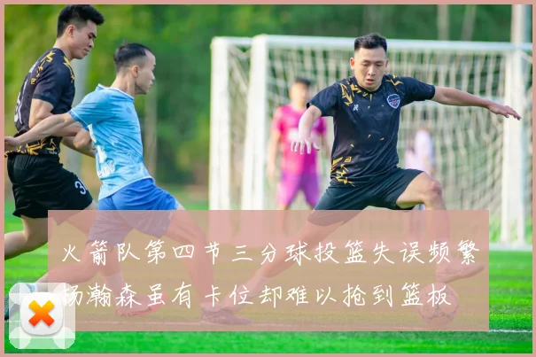 火箭队第四节三分球投篮失误频繁杨瀚森虽有卡位却难以抢到篮板