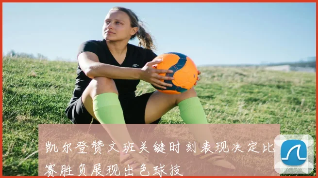 凯尔登赞文班关键时刻表现决定比赛胜负展现出色球技